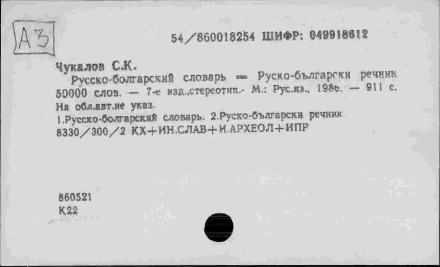 ﻿
54/860018254 ШИФР: 049918812
Чукалов С.К.
Русско-болгарский словарь Руско-български речник 50000 слов. — 7-« изд.,стереотип.- М.: Рус.яз., 198с. — 911 с.
На обл.авт.не указ.
1 .Русско-болгарский словарь. 2.Руско-български речник 8330/300/2 КХ4-ИН.СЛАВ+И.АРХЕ0Л+ИПР
860521
К22